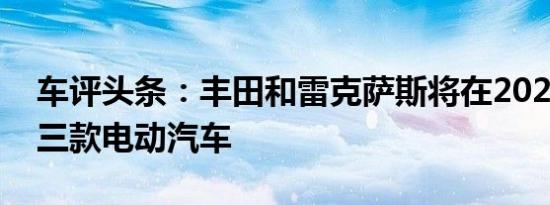 车评头条：丰田和雷克萨斯将在2021年推出三款电动汽车
