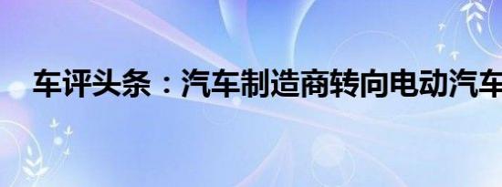 车评头条：汽车制造商转向电动汽车生产