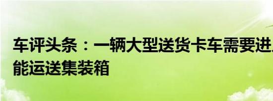 车评头条：一辆大型送货卡车需要进入堆场才能运送集装箱