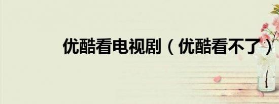 优酷看电视剧（优酷看不了）