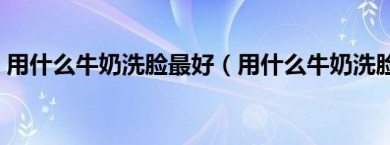 用什么牛奶洗脸最好（用什么牛奶洗脸最好）