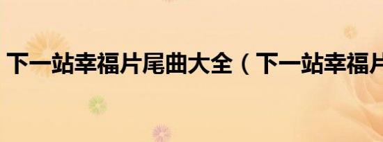 下一站幸福片尾曲大全（下一站幸福片尾曲）