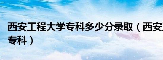 西安工程大学专科多少分录取（西安工程大学专科）