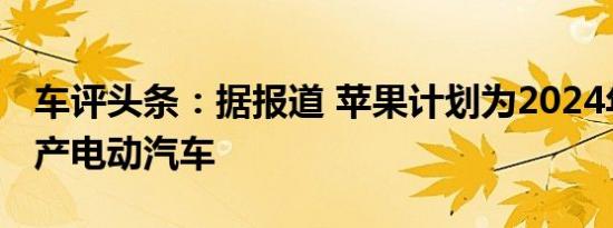 车评头条：据报道 苹果计划为2024年发布生产电动汽车