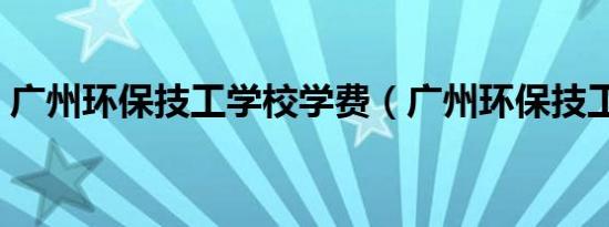 广州环保技工学校学费（广州环保技工学校）