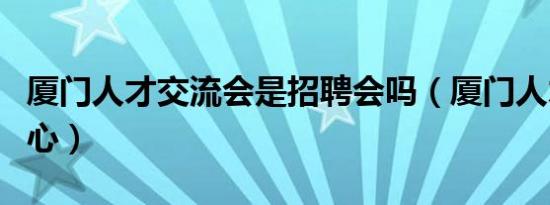 厦门人才交流会是招聘会吗（厦门人才交流中心）
