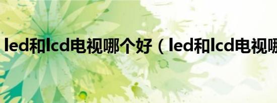led和lcd电视哪个好（led和lcd电视哪个好）