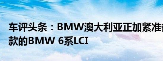 车评头条：BMW澳大利亚正加紧准备推出改款的BMW 6系LCI