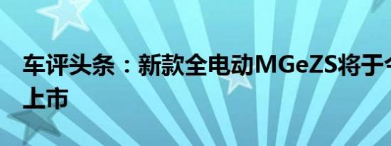 车评头条：新款全电动MGeZS将于今年秋天上市