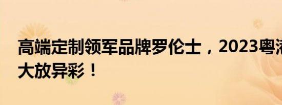 高端定制领军品牌罗伦士，2023粤港澳车展大放异彩！