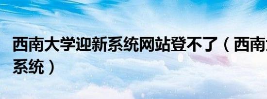 西南大学迎新系统网站登不了（西南大学迎新系统）