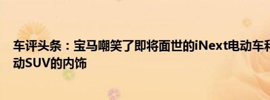 车评头条：宝马嘲笑了即将面世的iNext电动车和Level3自动SUV的内饰