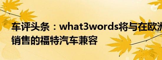 车评头条：what3words将与在欧洲和北美销售的福特汽车兼容