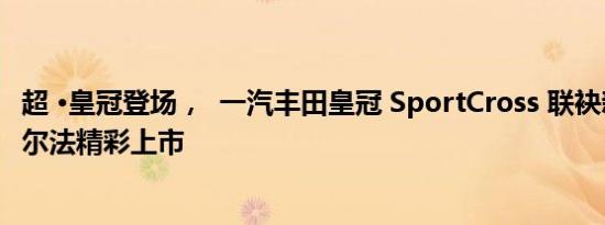 超 ·皇冠登场，  一汽丰田皇冠 SportCross 联袂新款皇冠威尔法精彩上市