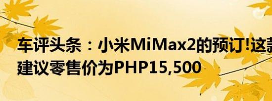 车评头条：小米MiMax2的预订!这款手机的建议零售价为PHP15,500