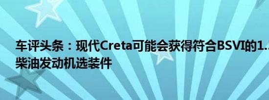 车评头条：现代Creta可能会获得符合BSVI的1.5升汽油和柴油发动机选装件