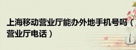 上海移动营业厅能办外地手机号吗（上海移动营业厅电话）