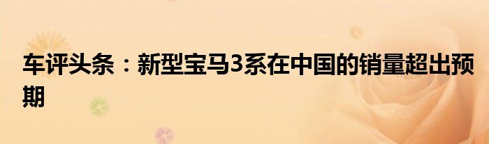 车评头条：新型宝马3系在中国的销量超出预期