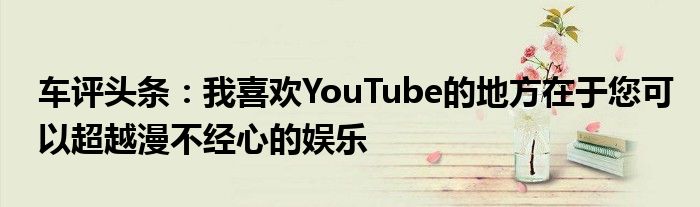 车评头条：我喜欢YouTube的地方在于您可以超越漫不经心的娱乐