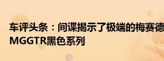 车评头条：间谍揭示了极端的梅赛德斯奔驰AMGGTR黑色系列
