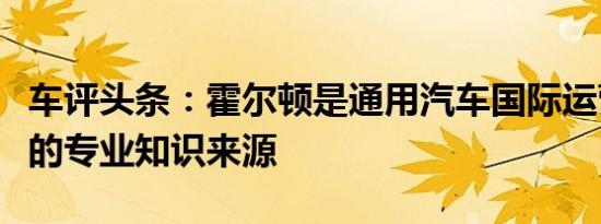 车评头条：霍尔顿是通用汽车国际运营中宝贵的专业知识来源