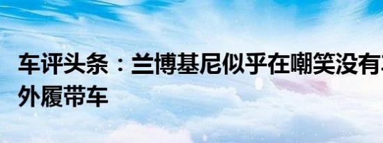 车评头条：兰博基尼似乎在嘲笑没有车顶的野外履带车