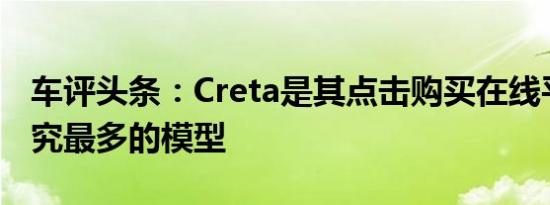 车评头条：Creta是其点击购买在线平台上研究最多的模型