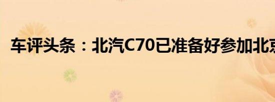 车评头条：北汽C70已准备好参加北京车展