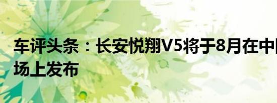 车评头条：长安悦翔V5将于8月在中国汽车市场上发布