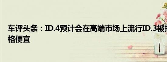 车评头条：ID.4预计会在高端市场上流行ID.3被指控内部价格便宜