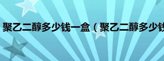 聚乙二醇多少钱一盒（聚乙二醇多少钱一吨）