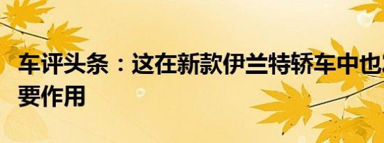车评头条：这在新款伊兰特轿车中也发挥了重要作用