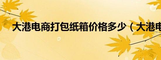 大港电商打包纸箱价格多少（大港电大）