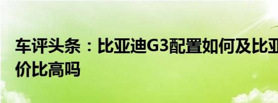 车评头条：比亚迪G3配置如何及比亚迪G3性价比高吗