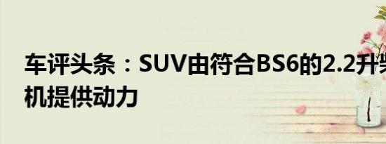 车评头条：SUV由符合BS6的2.2升柴油发动机提供动力