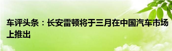 车评头条：长安雷顿将于三月在中国汽车市场上推出