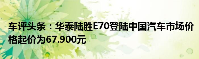 车评头条：华泰陆胜E70登陆中国汽车市场价格起价为67.900元