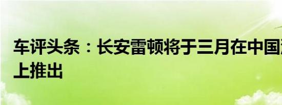 车评头条：长安雷顿将于三月在中国汽车市场上推出