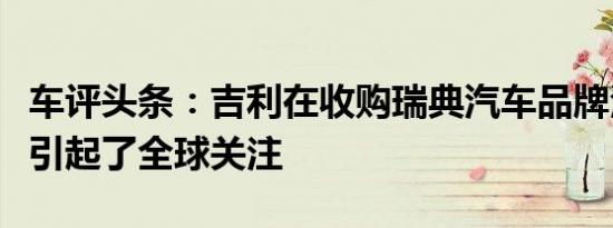 车评头条：吉利在收购瑞典汽车品牌沃尔沃后引起了全球关注