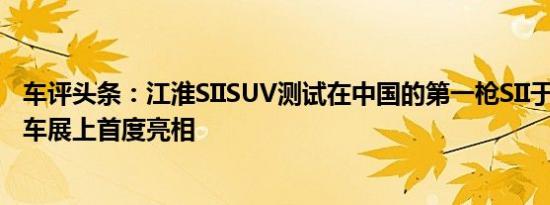 车评头条：江淮SIISUV测试在中国的第一枪SII于4月在北京车展上首度亮相
