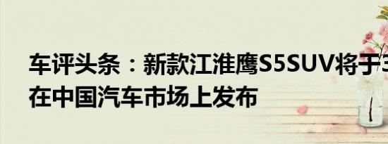 车评头条：新款江淮鹰S5SUV将于3月19日在中国汽车市场上发布