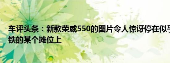车评头条：新款荣威550的图片令人惊讶停在似乎是上海地铁的某个摊位上