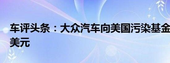 车评头条：大众汽车向美国污染基金捐款2亿美元