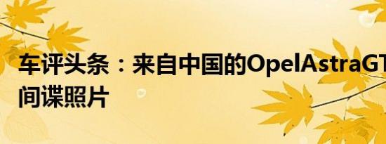 车评头条：来自中国的OpelAstraGTC测试的间谍照片