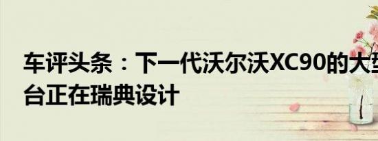 车评头条：下一代沃尔沃XC90的大型豪华平台正在瑞典设计