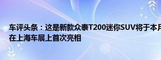 车评头条：这是新款众泰T200迷你SUV将于本月晚些时候在上海车展上首次亮相