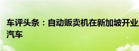 车评头条：自动贩卖机在新加坡开业里面装有汽车