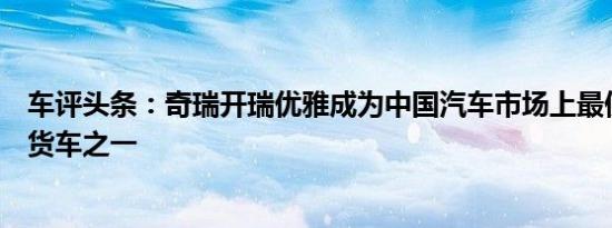 车评头条：奇瑞开瑞优雅成为中国汽车市场上最便宜的小型货车之一