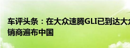 车评头条：在大众速腾GLI已到达大众汽车经销商遍布中国