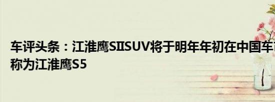 车评头条：江淮鹰SIISUV将于明年年初在中国车市上市时被称为江淮鹰S5